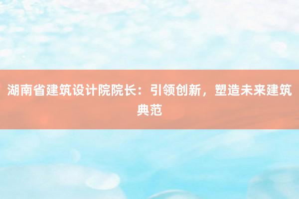 湖南省建筑设计院院长：引领创新，塑造未来建筑典范