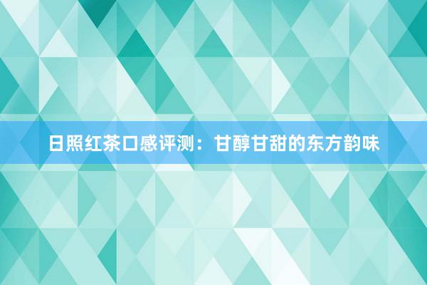 日照红茶口感评测：甘醇甘甜的东方韵味